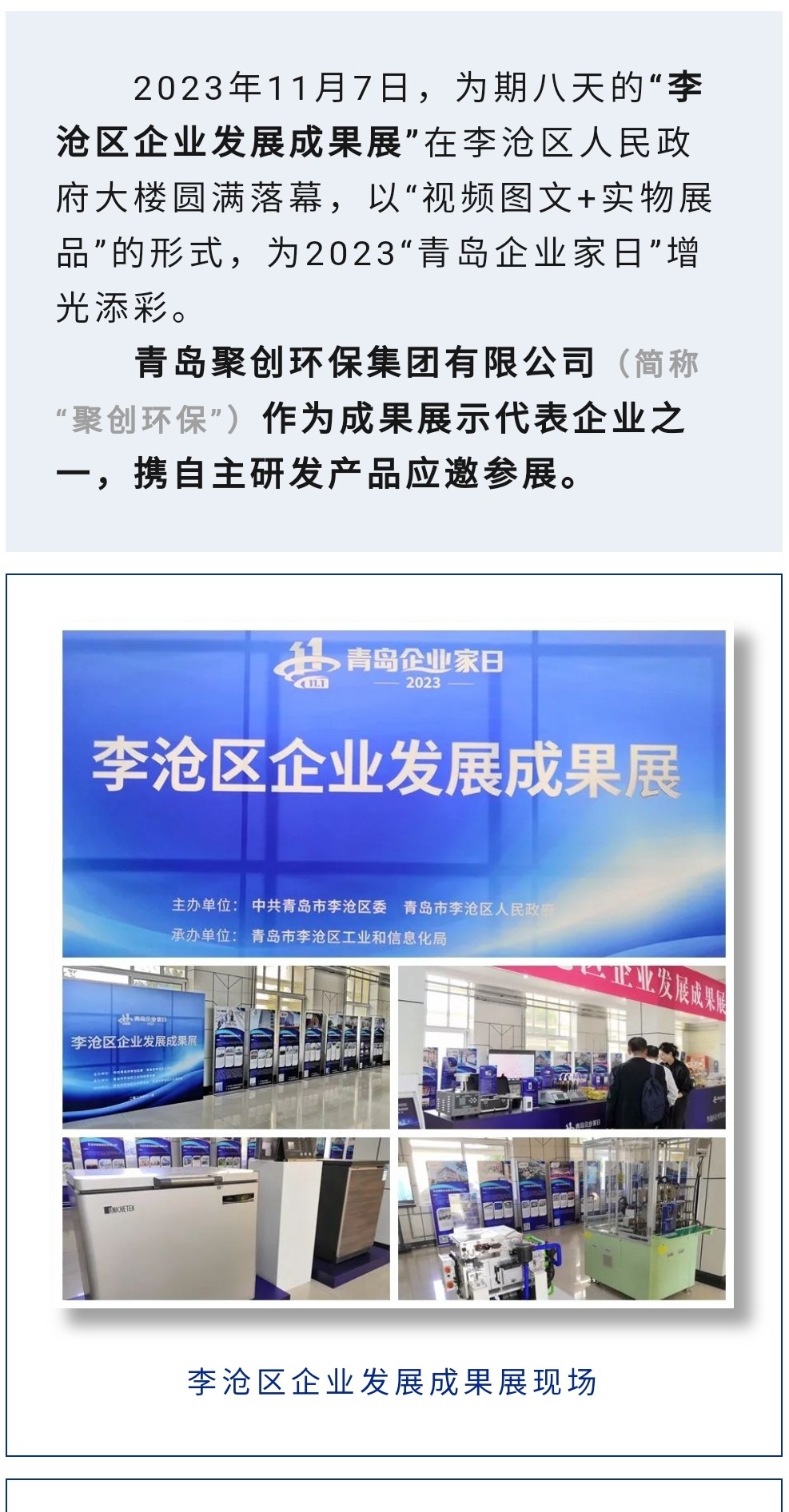 2023年11月7日，為期八天的“李滄區(qū)企業(yè)發(fā)展成果展”在李滄區(qū)人民政府大樓圓滿落幕，以“視頻圖文+實(shí)物展品”的形式，為2023“青島企業(yè)家日”增光添彩。青島聚創(chuàng)環(huán)保集團(tuán)有限公司（簡(jiǎn)稱“聚創(chuàng)環(huán)保”）作為成果展示代表企業(yè)之一，攜自主研發(fā)產(chǎn)品應(yīng)邀